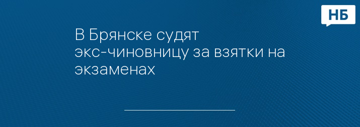 В Брянске судят экс-чиновницу за взятки на экзаменах