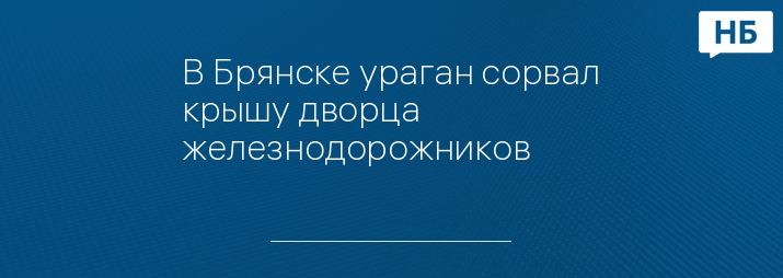 В Брянске ураган сорвал крышу дворца железнодорожников