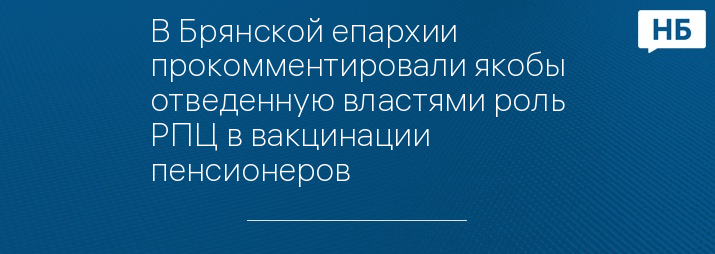 В Брянской епархии прокомментировали якобы отведенную властями роль РПЦ в вакцинации пенсионеров