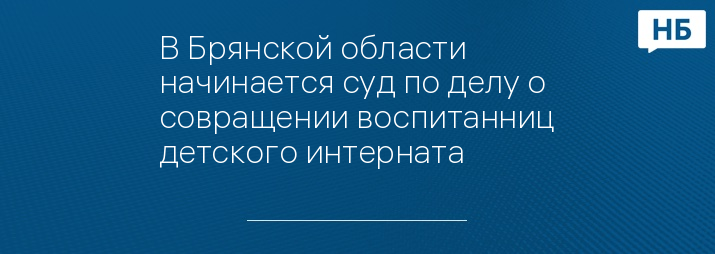 В Брянской области начинается суд по делу о совращении воспитанниц детского интерната