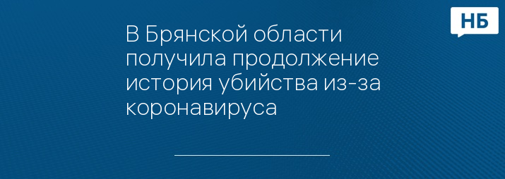 В Брянской области получила продолжение история убийства из-за коронавируса