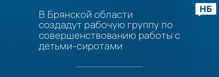 В Брянской области создадут рабочую группу по совершенствованию работы с детьми-сиротами