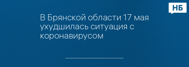 В Брянской области 17 мая ухудшилась ситуация с коронавирусом