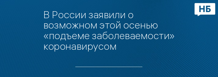 В России заявили о возможном этой осенью «подъеме заболеваемости» коронавирусом