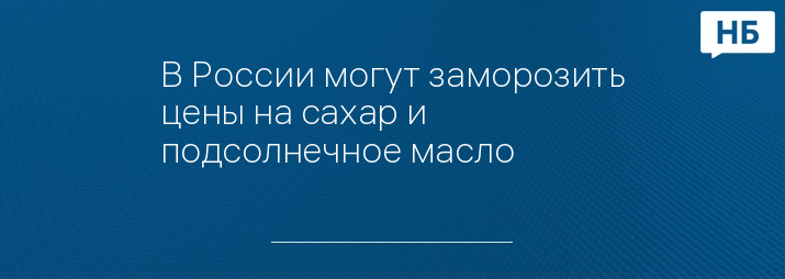 В России могут заморозить цены на сахар и подсолнечное масло 