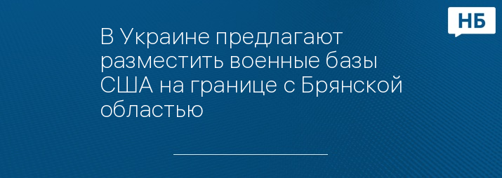 В Украине предлагают разместить военные базы США на границе с Брянской областью