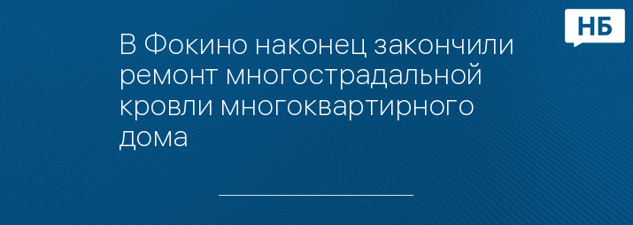 В Фокино наконец закончили ремонт многострадальной кровли многоквартирного дома