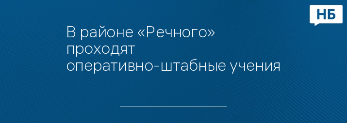 В районе «Речного» проходят оперативно-штабные учения