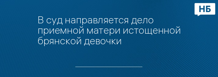 В суд направляется дело приемной матери истощенной брянской девочки