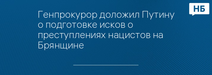 Генпрокурор доложил Путину о подготовке исков о преступлениях нацистов на Брянщине