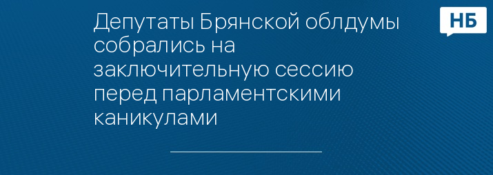 Депутаты Брянской облдумы собрались на заключительную сессию перед парламентскими каникулами