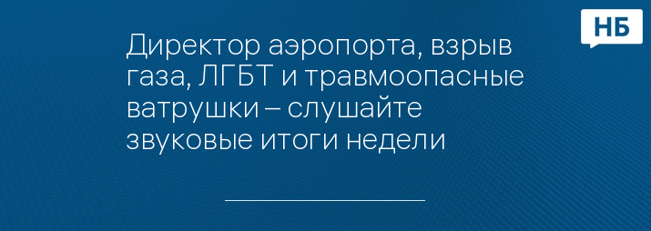 Директор аэропорта, взрыв газа, ЛГБТ и травмоопасные ватрушки – слушайте звуковые итоги недели