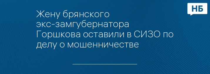 Жену брянского экс-замгубернатора Горшкова оставили в СИЗО по делу о мошенничестве