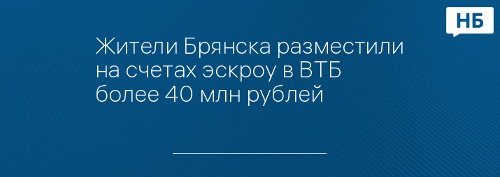 Жители Брянска разместили на счетах эскроу в ВТБ  более 40 млн рублей
