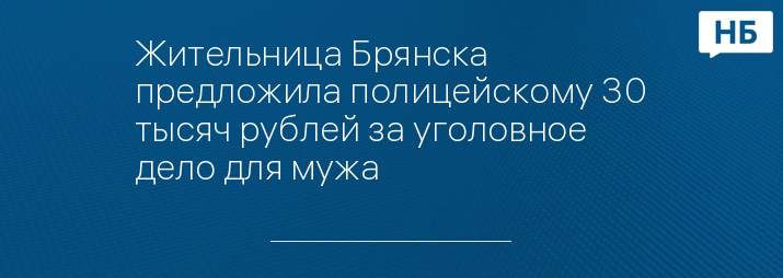 Жительница Брянска предложила полицейскому 30 тысяч рублей за уголовное дело для мужа