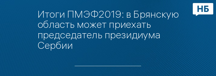 Итоги ПМЭФ2019: в Брянскую область может приехать председатель президиума Сербии