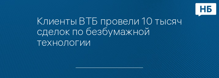 Клиенты ВТБ провели 10 тысяч сделок по безбумажной технологии