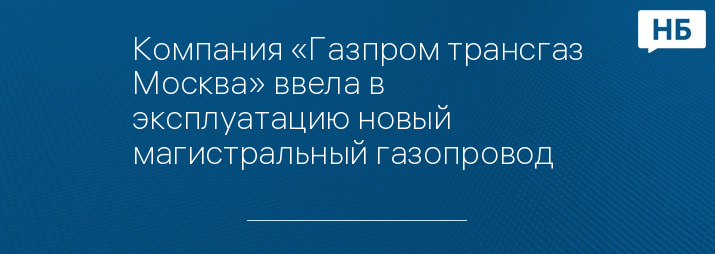 Компания «Газпром трансгаз Москва» ввела в эксплуатацию новый магистральный газопровод