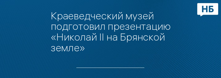 Краеведческий музей подготовил презентацию «Николай II на Брянской земле»
