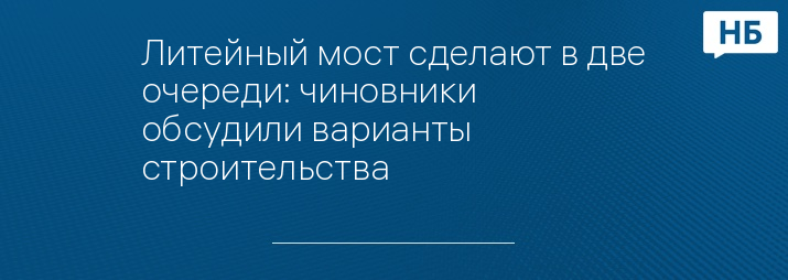 Литейный мост сделают в две очереди: чиновники обсудили варианты строительства