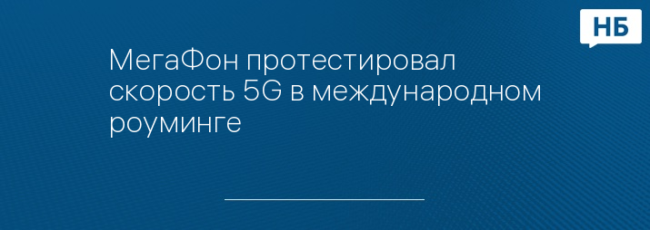МегаФон протестировал скорость 5G в международном роуминге
