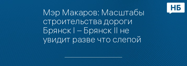 Мэр Макаров: Масштабы строительства дороги Брянск I – Брянск II не увидит разве что слепой