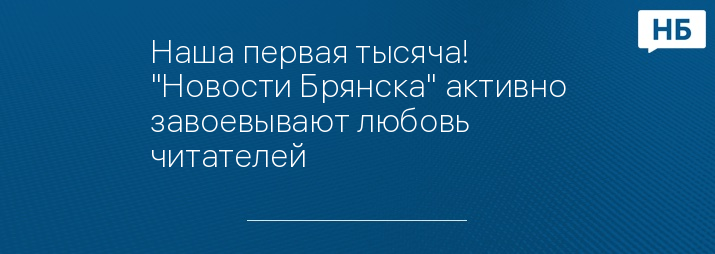 Наша первая тысяча! "Новости Брянска" активно завоевывают любовь читателей