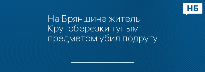 На Брянщине житель Крутоберезки тупым предметом убил подругу