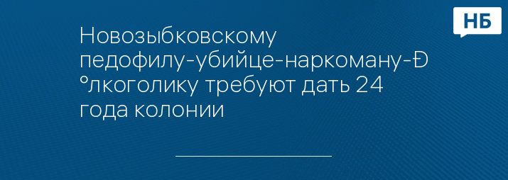 Новозыбковскому педофилу-убийце-наркоману-алкоголику требуют дать 24 года колонии 