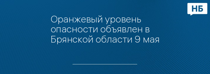 Оранжевый уровень опасности объявлен в Брянской области 9 мая