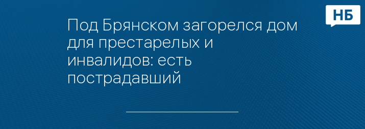 Под Брянском загорелся дом для престарелых и инвалидов: есть пострадавший