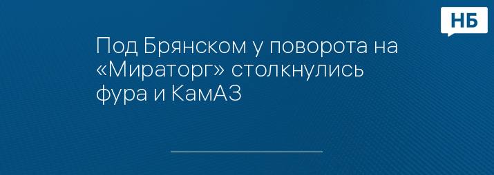 Под Брянском у поворота на «Мираторг» столкнулись фура и КамАЗ