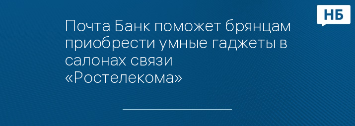 Почта Банк поможет брянцам приобрести умные гаджеты в салонах связи «Ростелекома»