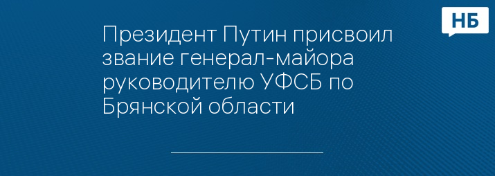 Президент Путин присвоил звание генерал-майора руководителю УФСБ по Брянской области