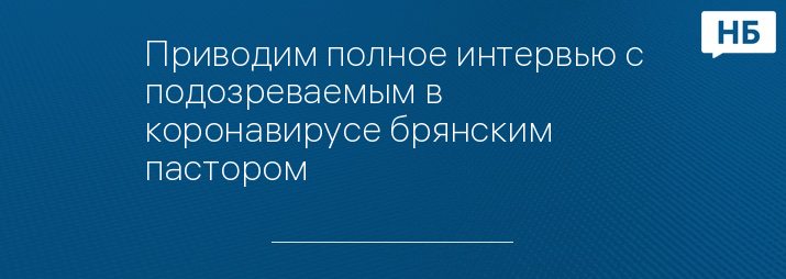 Приводим полное интервью с подозреваемым в коронавирусе брянским пастором