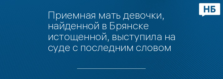 Приемная мать девочки, найденной в Брянске истощенной, выступила на суде с последним словом