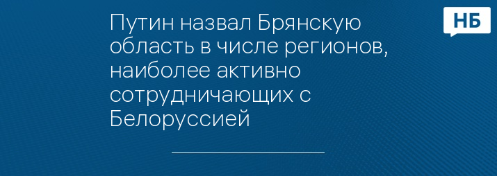 Путин назвал Брянскую область в числе регионов, наиболее активно сотрудничающих с Белоруссией