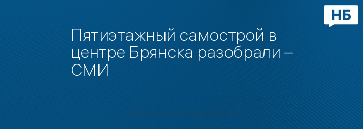 Пятиэтажный самострой в центре Брянска разобрали – СМИ