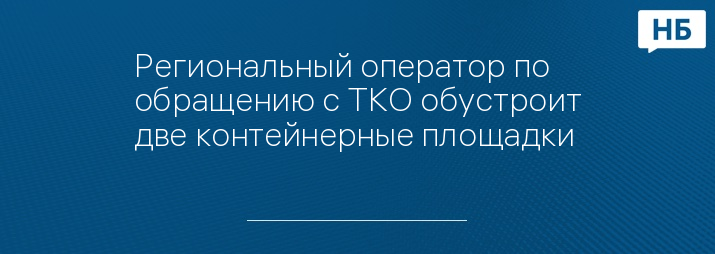 Региональный оператор по обращению с ТКО обустроит две контейнерные площадки