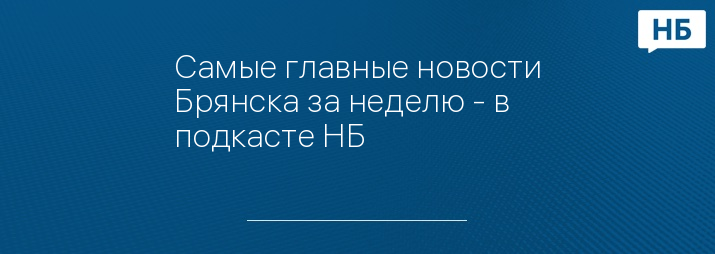 Самые главные новости Брянска за неделю - в подкасте НБ