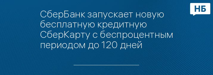 СберБанк запускает новую бесплатную кредитную СберКарту с беспроцентным периодом до 120 дней 