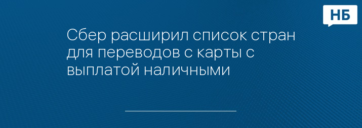 Сбер расширил список стран для переводов с карты с выплатой наличными