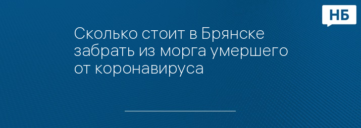 Сколько стоит в Брянске забрать из морга умершего от коронавируса