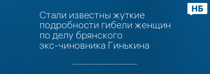 Стали известны жуткие подробности гибели женщин по делу брянского экс-чиновника Гинькина