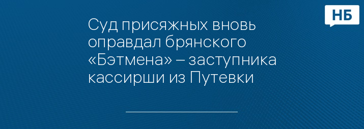 Суд присяжных вновь оправдал брянского «Бэтмена» – заступника кассирши из Путевки