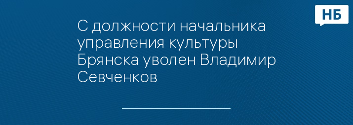 С должности начальника управления культуры Брянска уволен Владимир Севченков