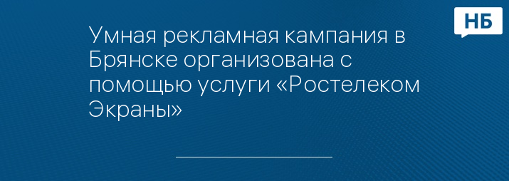 Умная рекламная кампания в Брянске организована с помощью услуги «Ростелеком Экраны» 