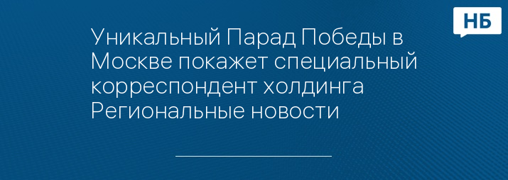 Уникальный Парад Победы в Москве покажет специальный корреспондент холдинга Региональные новости