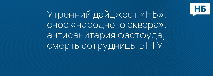 Утренний дайджест «НБ»: снос «народного сквера», антисанитария фастфуда, смерть сотрудницы БГТУ