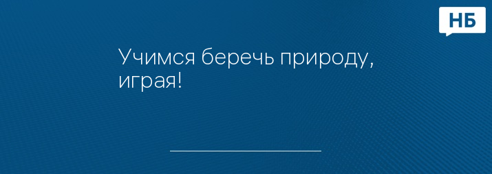 Учимся беречь природу, играя!